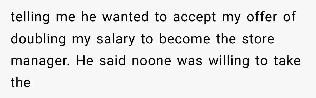 telling me he wanted to accept my offer of doubling my salary to become the store manager. He said noone was willing to take the