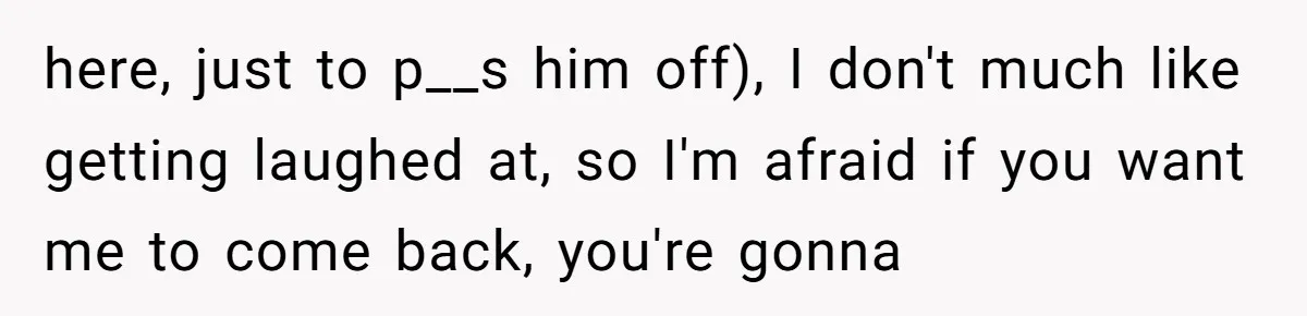 here, just to p__s him off), I don't much like getting laughed at, so I'm afraid if you want me to come back, you're gonna