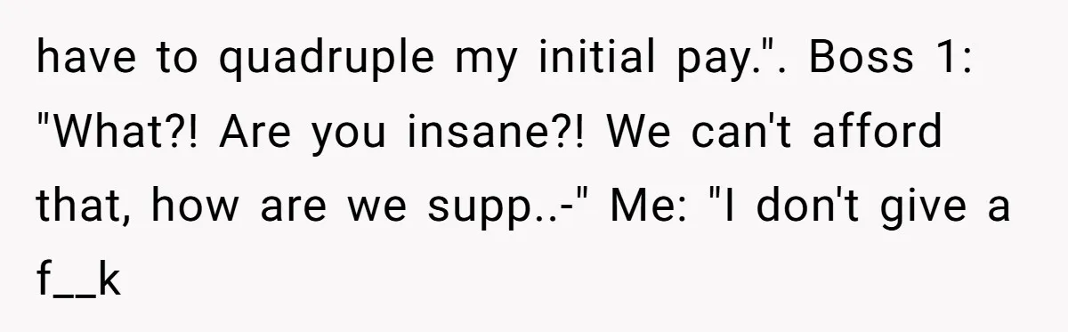 have to quadruple my initial pay.". Boss 1: "What?! Are you insane?! We can't afford that, how are we supp..-" Me: "I don't give a f__k