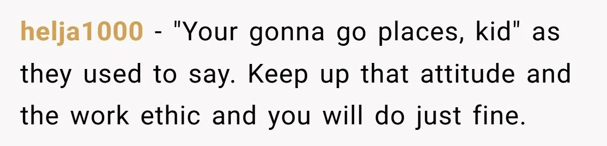 helja1000 − "Your gonna go places, kid" as they used to say. Keep up that attitude and the work ethic and you will do just fine.