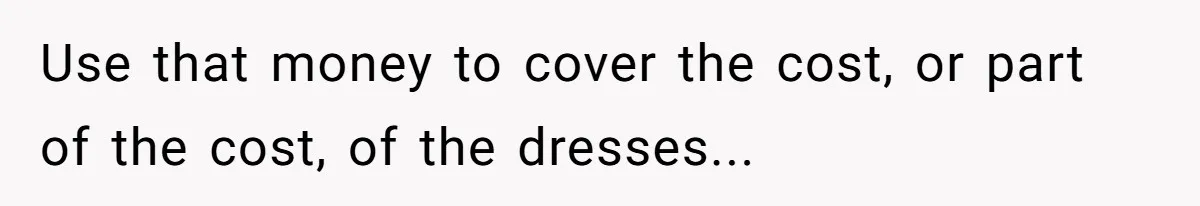 Use that money to cover the cost, or part of the cost, of the dresses...