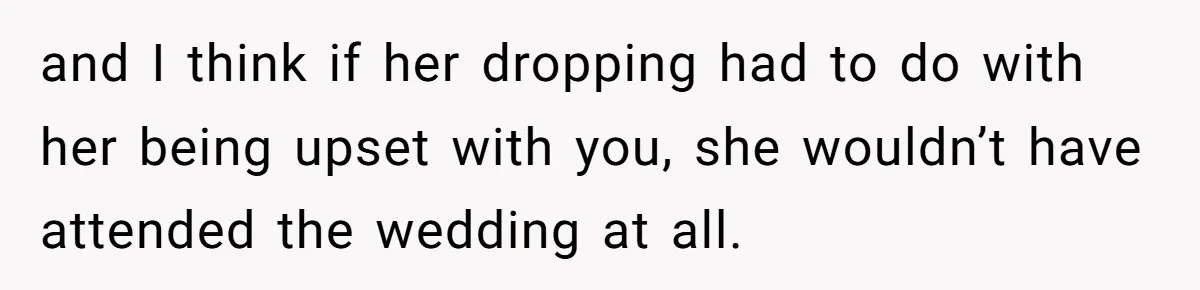 and I think if her dropping had to do with her being upset with you, she wouldn’t have attended the wedding at all.