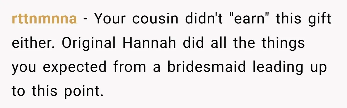 rttnmnna − Your cousin didn't "earn" this gift either. Original Hannah did all the things you expected from a bridesmaid leading up to this point.