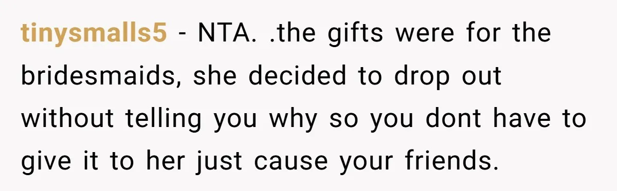 tinysmalls5 − NTA. .the gifts were for the bridesmaids, she decided to drop out without telling you why so you dont have to give it to her just cause your...