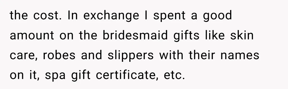 the cost. In exchange I spent a good amount on the bridesmaid gifts like skin care, robes and slippers with their names on it, spa gift certificate, etc.