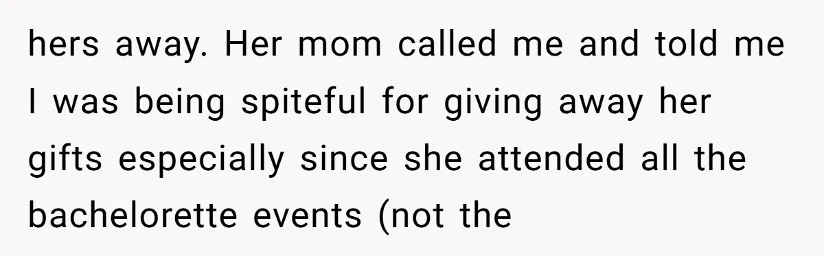 hers away. Her mom called me and told me I was being spiteful for giving away her gifts especially since she attended all the bachelorette events (not the