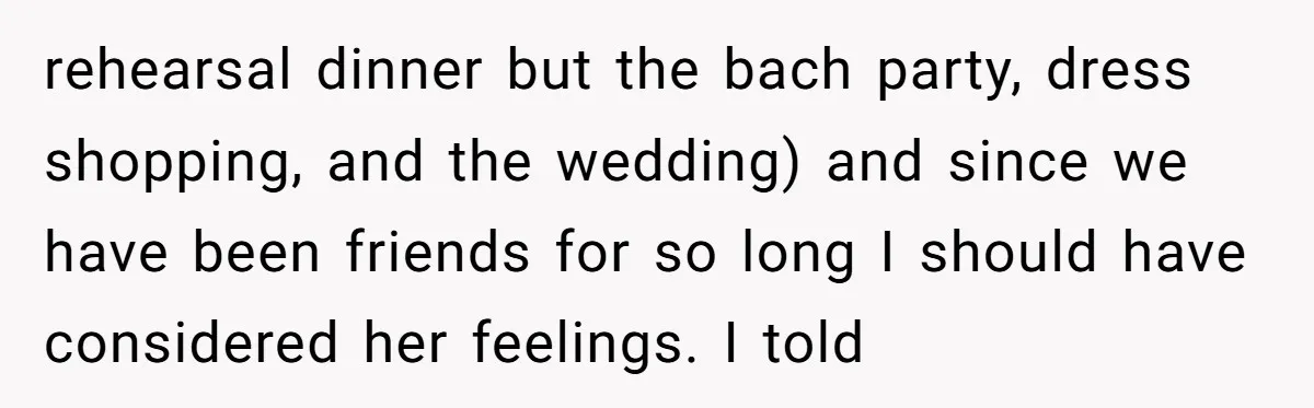 rehearsal dinner but the bach party, dress shopping, and the wedding) and since we have been friends for so long I should have considered her feelings. I told