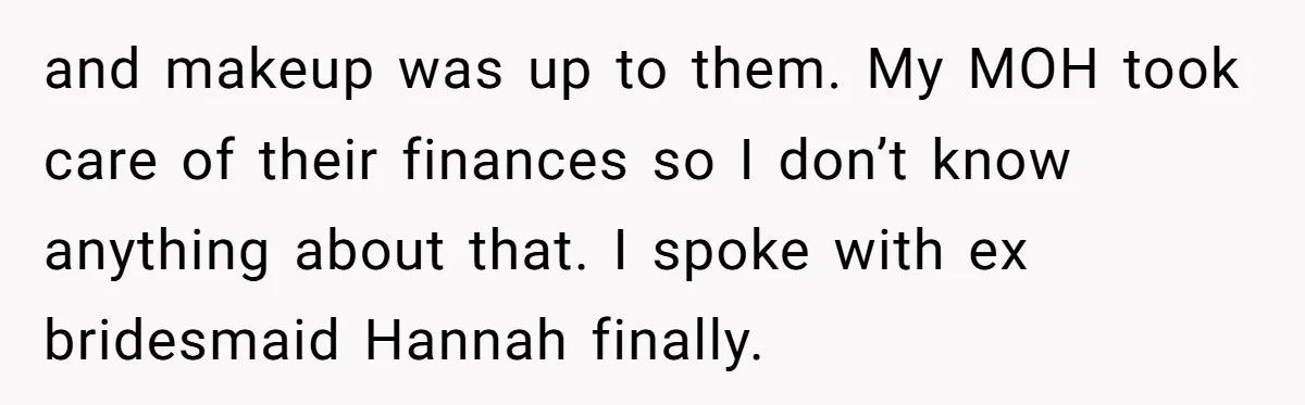 and makeup was up to them. My MOH took care of their finances so I don’t know anything about that. I spoke with ex bridesmaid Hannah finally.
