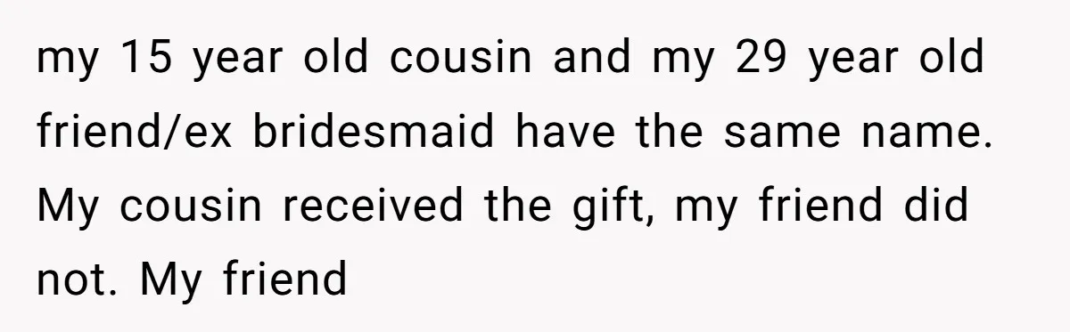 my 15 year old cousin and my 29 year old friend/ex bridesmaid have the same name. My cousin received the gift, my friend did not. My friend