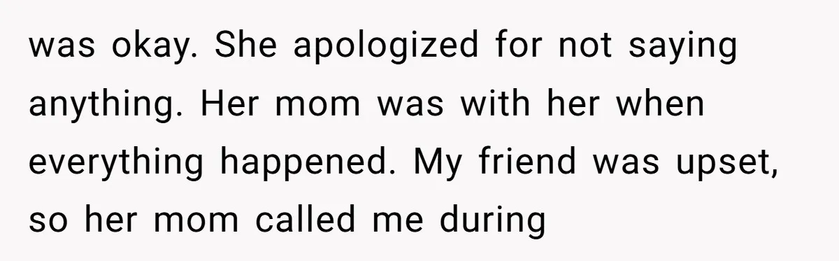 was okay. She apologized for not saying anything. Her mom was with her when everything happened. My friend was upset, so her mom called me during
