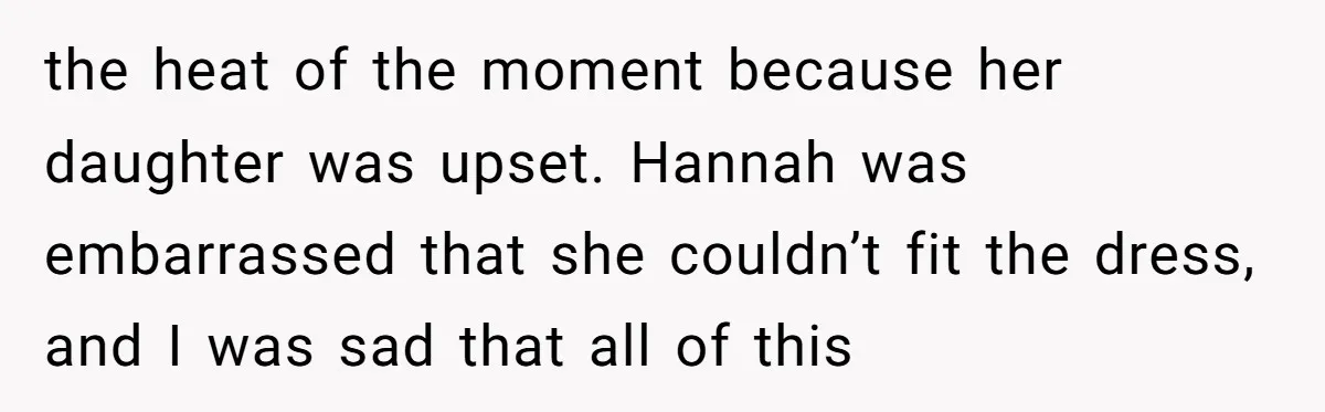 the heat of the moment because her daughter was upset. Hannah was embarrassed that she couldn’t fit the dress, and I was sad that all of this