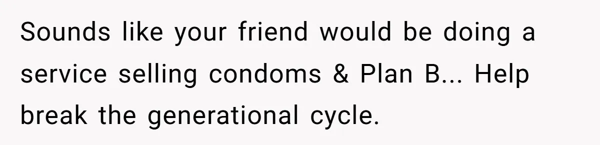 The Weight of Tradition: Can a Relationship Survive This Cultural Conflict Over Business? Sounds like your friend would be doing a service selling condoms & Plan B... Help break the generational cycle.