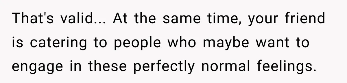 The Weight of Tradition: Can a Relationship Survive This Cultural Conflict Over Business? That's valid... At the same time, your friend is catering to people who maybe want to engage in these perfectly normal feelings.