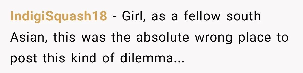 The Weight of Tradition: Can a Relationship Survive This Cultural Conflict Over Business? IndigiSquash18 − Girl, as a fellow south Asian, this was the absolute wrong place to post this kind of dilemma...