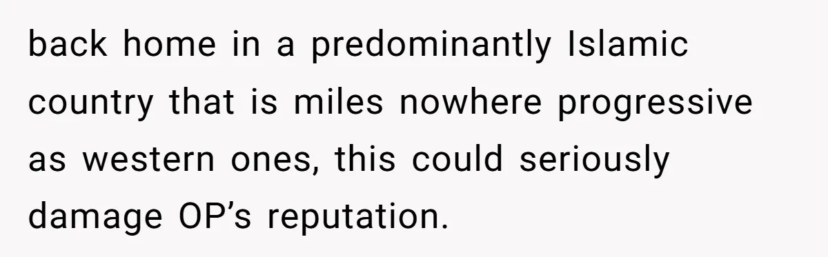 The Weight of Tradition: Can a Relationship Survive This Cultural Conflict Over Business? back home in a predominantly Islamic country that is miles nowhere progressive as western ones, this could seriously damage OP’s reputation.