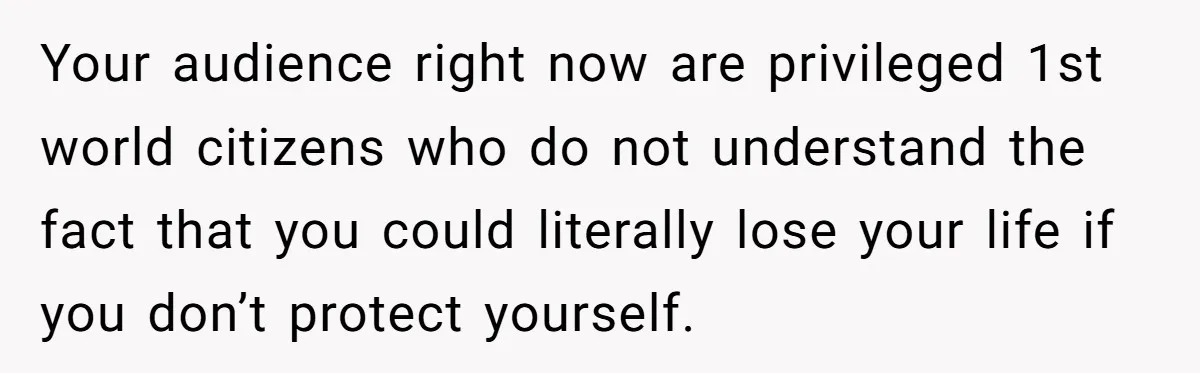The Weight of Tradition: Can a Relationship Survive This Cultural Conflict Over Business? Your audience right now are privileged 1st world citizens who do not understand the fact that you could literally lose your life if you don’t protect yourself.