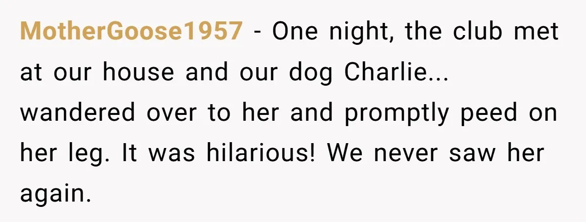 MotherGoose1957 − One night, the club met at our house and our dog Charlie... wandered over to her and promptly peed on her leg. It was hilarious! We never saw...