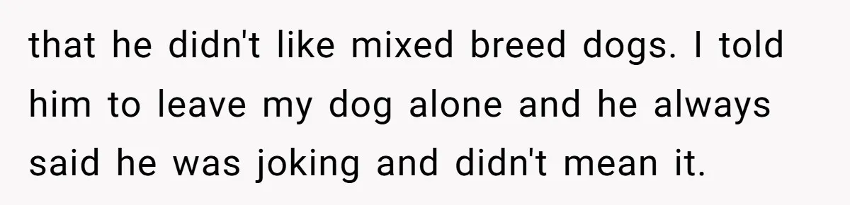 that he didn't like mixed breed dogs. I told him to leave my dog alone and he always said he was joking and didn't mean it.