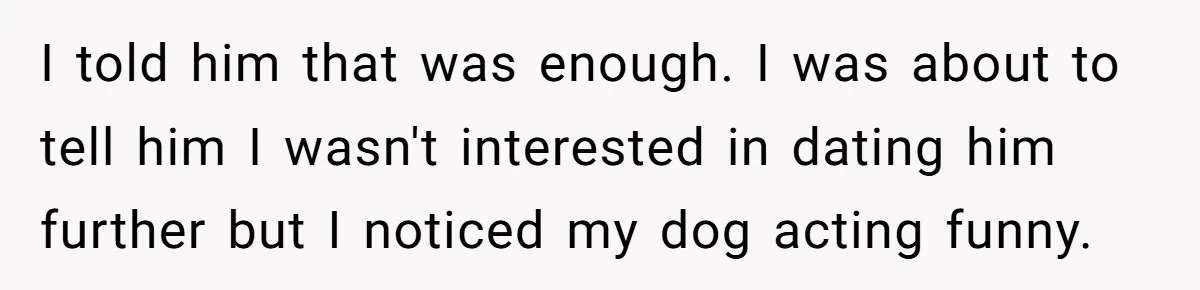 I told him that was enough. I was about to tell him I wasn't interested in dating him further but I noticed my dog acting funny.