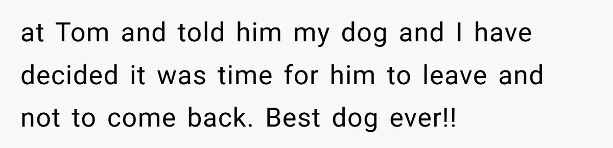 at Tom and told him my dog and I have decided it was time for him to leave and not to come back. Best dog ever!!