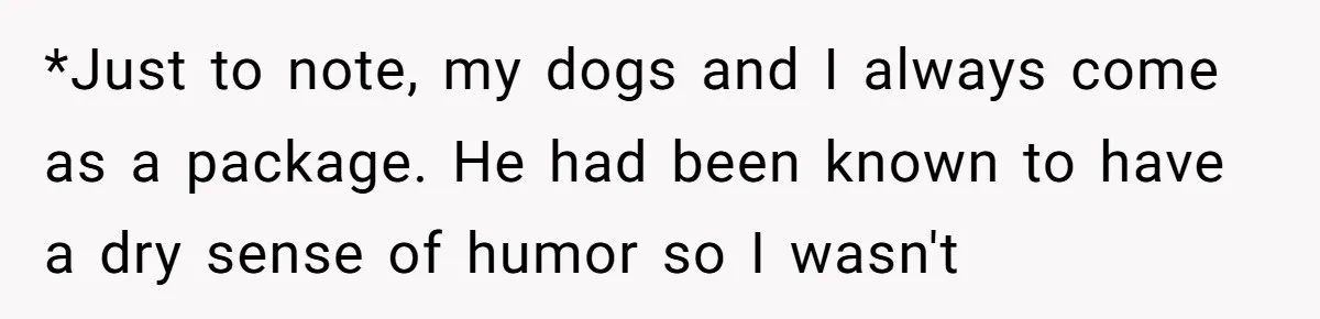 *Just to note, my dogs and I always come as a package. He had been known to have a dry sense of humor so I wasn't