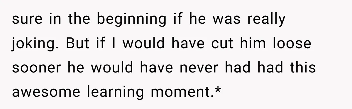 sure in the beginning if he was really joking. But if I would have cut him loose sooner he would have never had had this awesome learning moment.*
