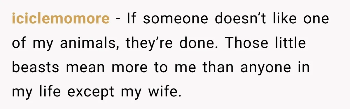 iciclemomore − If someone doesn’t like one of my animals, they’re done. Those little beasts mean more to me than anyone in my life except my wife.