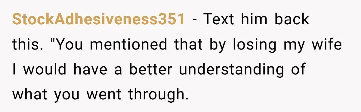 StockAdhesiveness351 − Text him back this. "You mentioned that by losing my wife I would have a better understanding of what you went through.