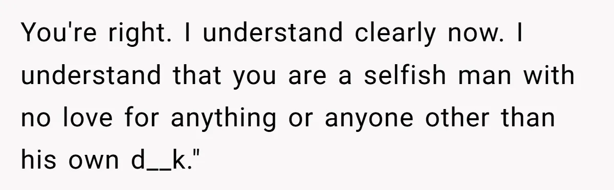 You're right. I understand clearly now. I understand that you are a selfish man with no love for anything or anyone other than his own d__k."