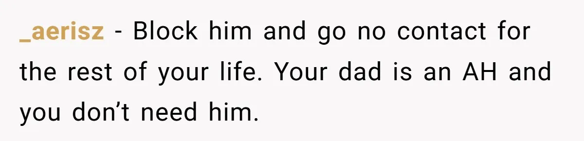 _aerisz − Block him and go no contact for the rest of your life. Your dad is an AH and you don’t need him.