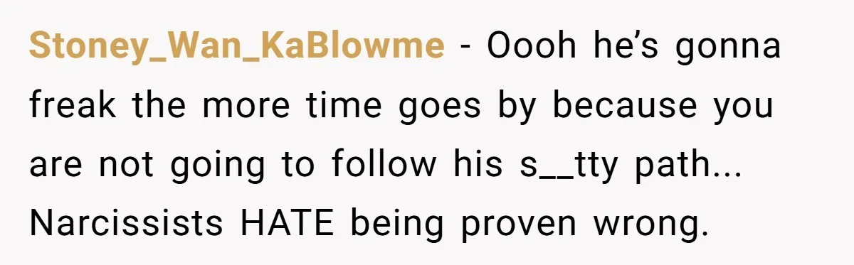 Stoney_Wan_KaBlowme − Oooh he’s gonna freak the more time goes by because you are not going to follow his s__tty path... Narcissists HATE being proven wrong.