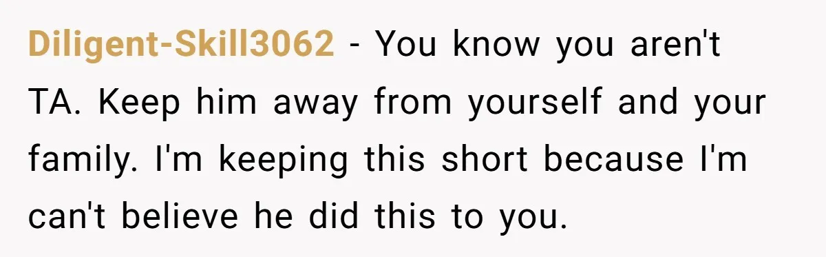 Diligent-Skill3062 − You know you aren't TA. Keep him away from yourself and your family. I'm keeping this short because I'm can't believe he did this to you.