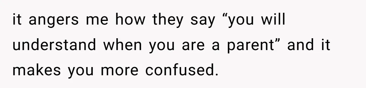 it angers me how they say “you will understand when you are a parent” and it makes you more confused.
