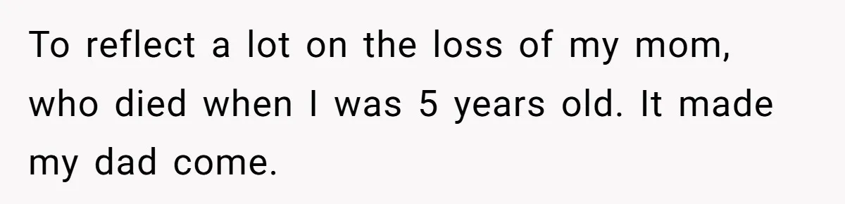 To reflect a lot on the loss of my mom, who died when I was 5 years old. It made my dad come.
