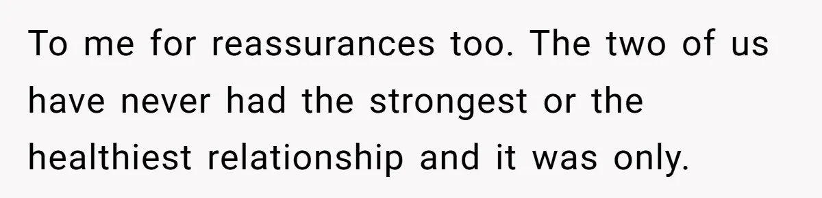 To me for reassurances too. The two of us have never had the strongest or the healthiest relationship and it was only.