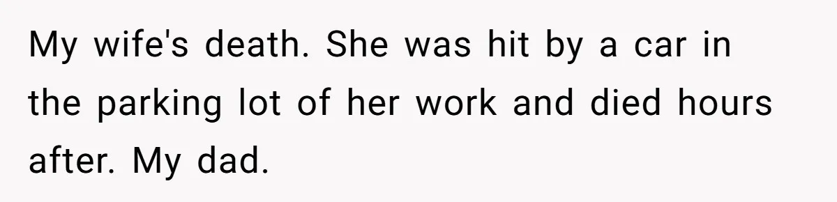 My wife's death. She was hit by a car in the parking lot of her work and died hours after. My dad.
