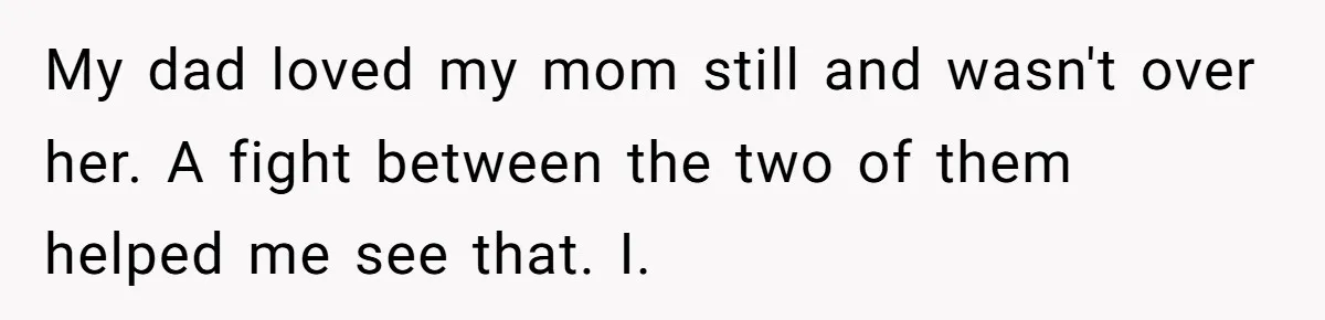 My dad loved my mom still and wasn't over her. A fight between the two of them helped me see that. I.
