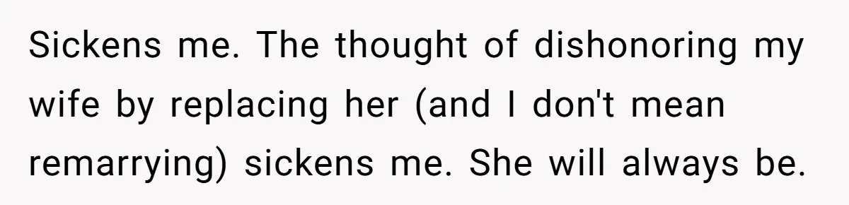 Sickens me. The thought of dishonoring my wife by replacing her (and I don't mean remarrying) sickens me. She will always be.