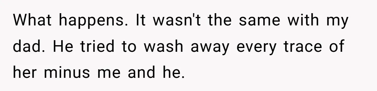 What happens. It wasn't the same with my dad. He tried to wash away every trace of her minus me and he.