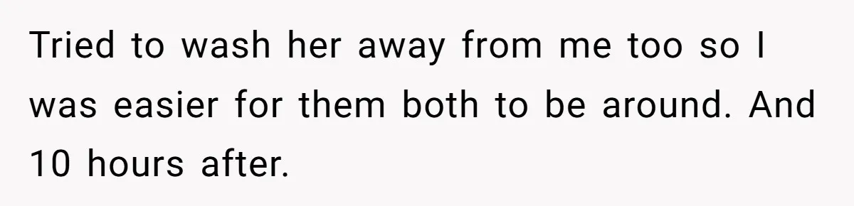 Tried to wash her away from me too so I was easier for them both to be around. And 10 hours after.