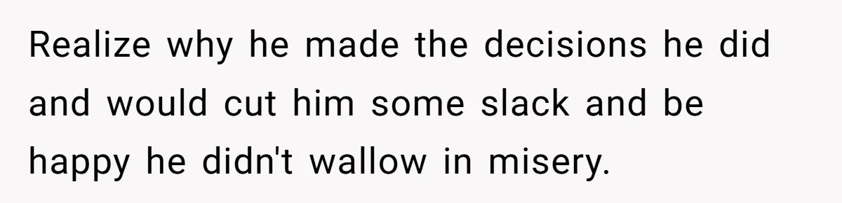 Realize why he made the decisions he did and would cut him some slack and be happy he didn't wallow in misery.