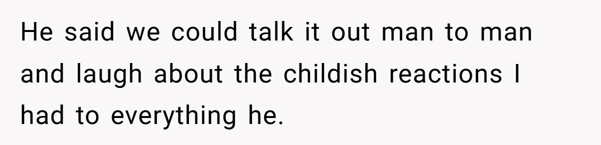 He said we could talk it out man to man and laugh about the childish reactions I had to everything he.