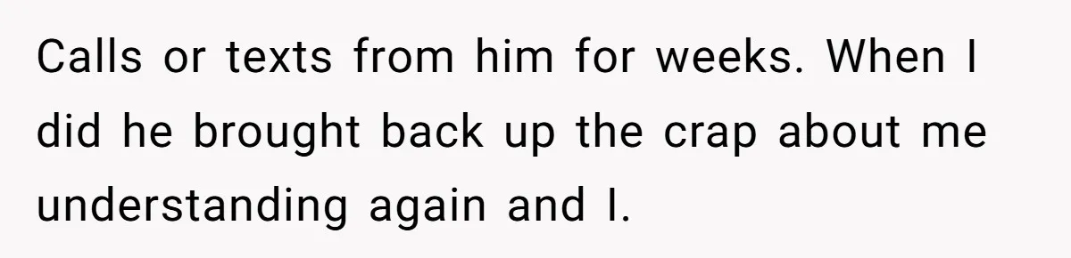 Calls or texts from him for weeks. When I did he brought back up the crap about me understanding again and I.