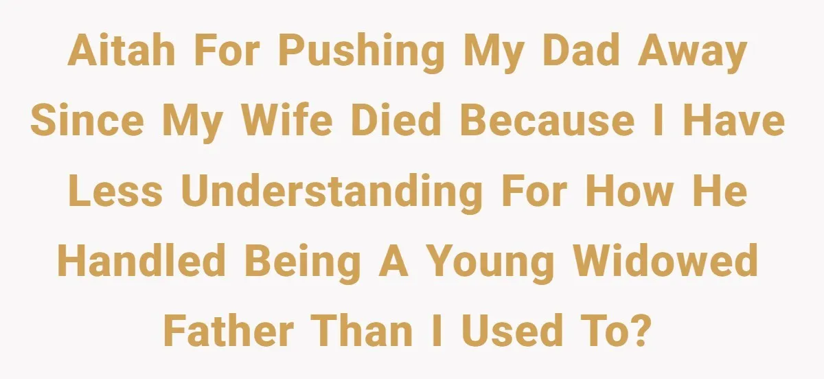 AITAH for pushing my dad away since my wife died because I have less understanding for how he handled being a young widowed father than I used to?