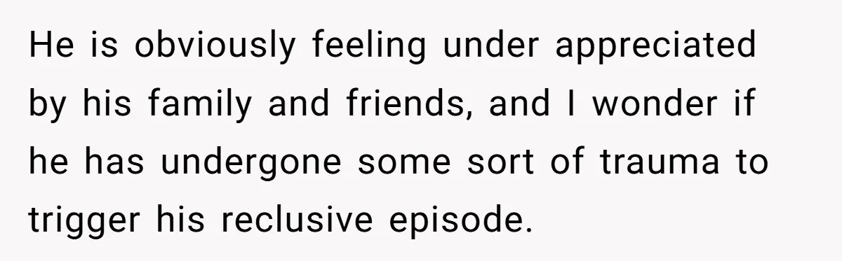 He is obviously feeling under appreciated by his family and friends, and I wonder if he has undergone some sort of trauma to trigger his reclusive episode.