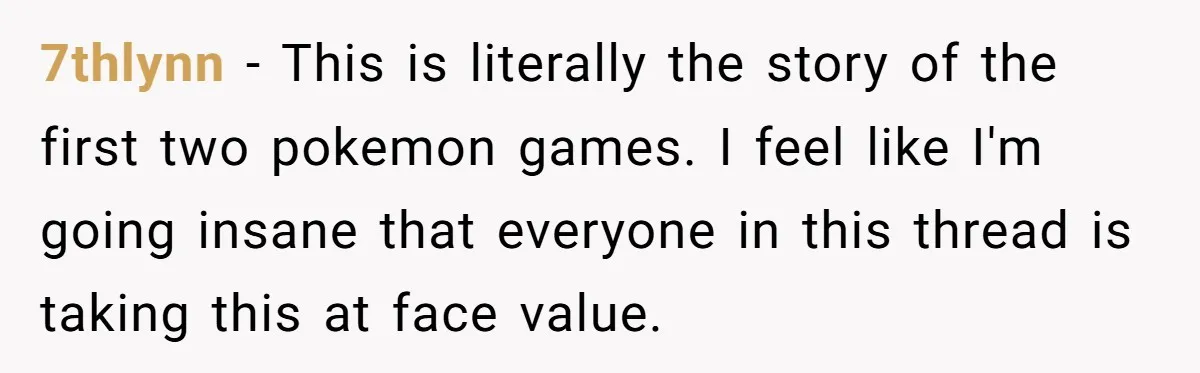 7thlynn − This is literally the story of the first two pokemon games. I feel like I'm going insane that everyone in this thread is taking this at face value.