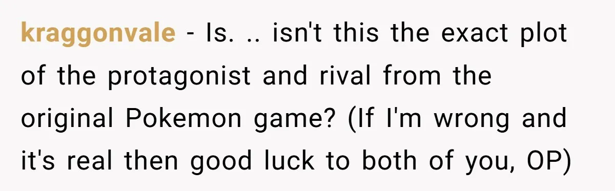 kraggonvale − Is. .. isn't this the exact plot of the protagonist and rival from the original Pokemon game? (If I'm wrong and it's real then good luck to both...