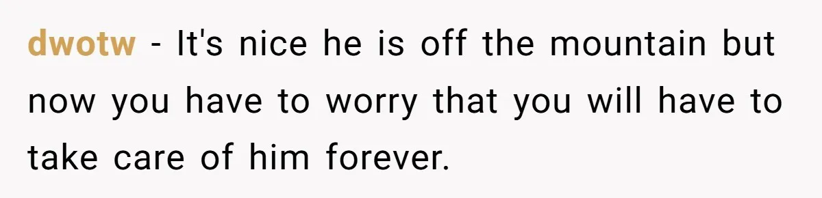 dwotw − It's nice he is off the mountain but now you have to worry that you will have to take care of him forever.