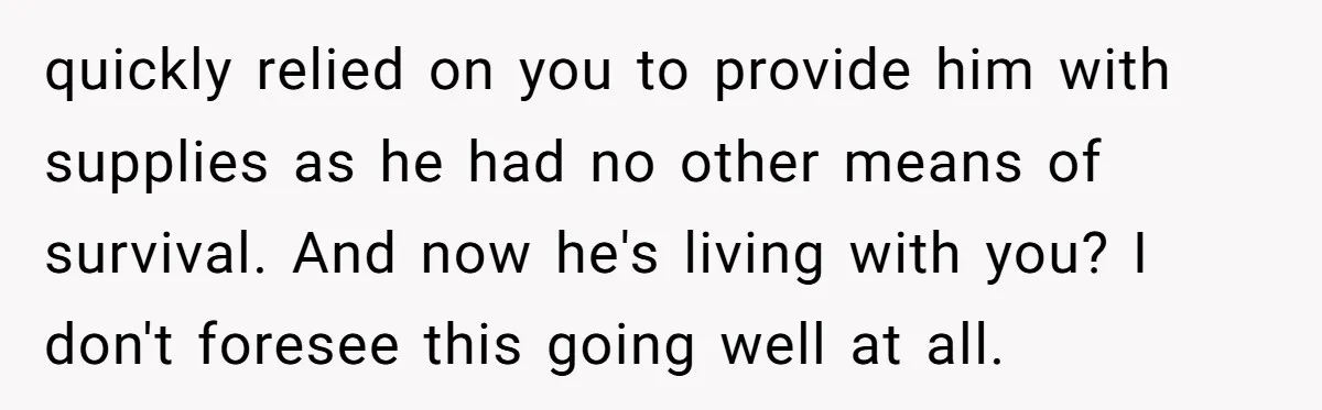 quickly relied on you to provide him with supplies as he had no other means of survival. And now he's living with you? I don't foresee this going well at...