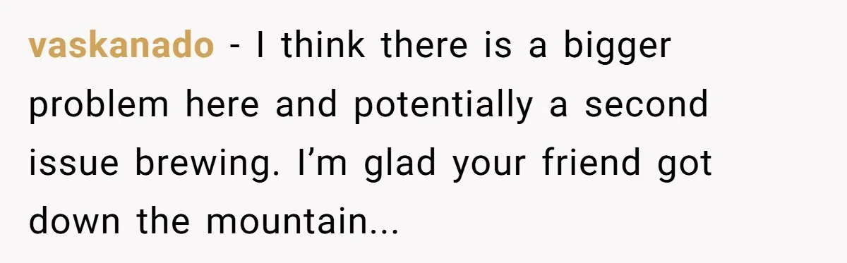 vaskanado − I think there is a bigger problem here and potentially a second issue brewing. I’m glad your friend got down the mountain...